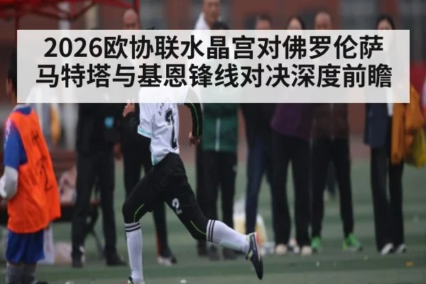 2026欧协联水晶宫对佛罗伦萨马特塔与基恩锋线对决深度前瞻 - kaiyun