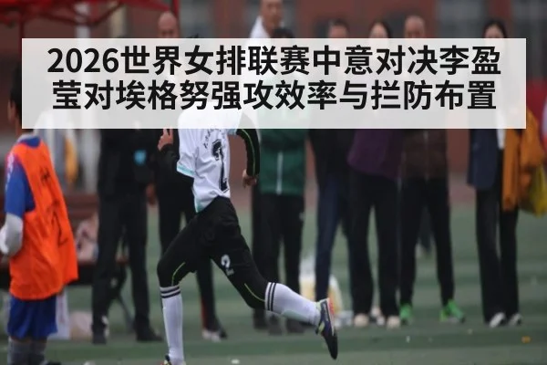 2026世界女排联赛中意对决李盈莹对埃格努强攻效率与拦防布置 - kaiyun